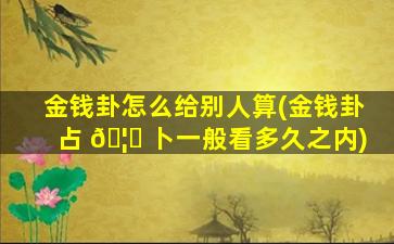 金钱卦怎么给别人算(金钱卦占 🦁 卜一般看多久之内)